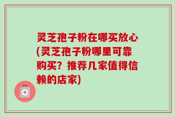 灵芝孢子粉在哪买放心(灵芝孢子粉哪里可靠购买？推荐几家值得信赖的店家)