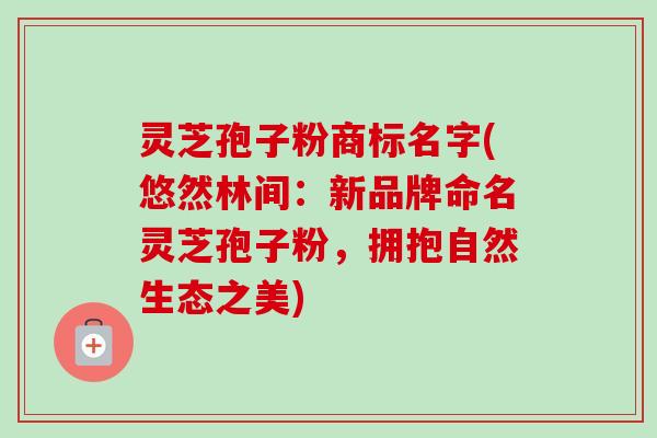 灵芝孢子粉商标名字(悠然林间:新品牌命名灵芝孢子粉,拥抱自然生态之美) 灵芝孢子粉商标名字(悠然林间:新品牌命名灵芝孢子粉,拥抱自然生态之美)