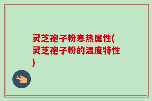 灵芝孢子粉寒热属性(灵芝孢子粉的温度特性)