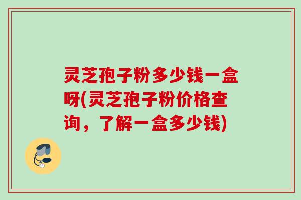 灵芝孢子粉多少钱一盒呀(灵芝孢子粉价格查询，了解一盒多少钱)