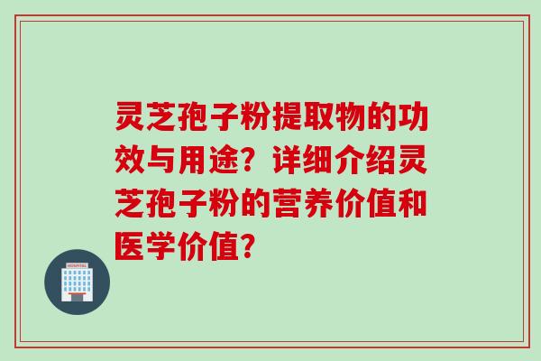 灵芝孢子粉提取物的功效与用途？详细介绍灵芝孢子粉的营养价值和医学价值？
