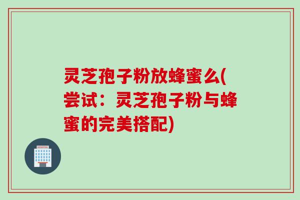 灵芝孢子粉放蜂蜜么(尝试:灵芝孢子粉与蜂蜜的完美搭配) 灵芝孢子粉放蜂蜜么(尝试:灵芝孢子粉与蜂蜜的完美搭配)