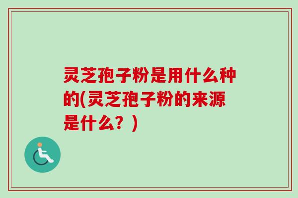 灵芝孢子粉是用什么种的(灵芝孢子粉的来源是什么？)