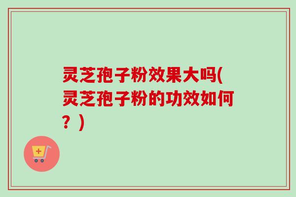 灵芝孢子粉效果大吗(灵芝孢子粉的功效如何？)