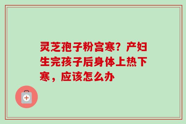 灵芝孢子粉宫寒？产妇生完孩子后身体上热下寒，应该怎么办