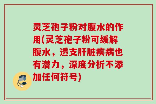 灵芝孢子粉对腹水的作用(灵芝孢子粉可缓解腹水，透支肝脏疾病也有潜力，深度分析不添加任何符号)