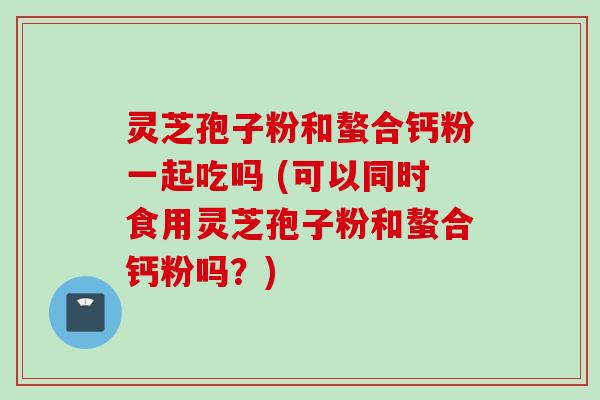 灵芝孢子粉和螯合钙粉一起吃吗 (可以同时食用灵芝孢子粉和螯合钙粉吗？)