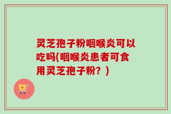 灵芝孢子粉咽喉炎可以吃吗(咽喉炎患者可食用灵芝孢子粉？)