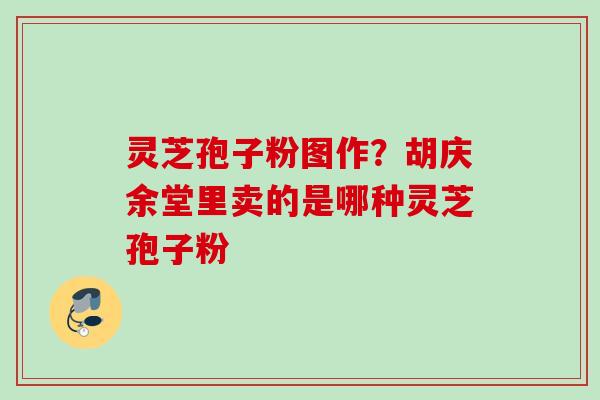 灵芝孢子粉图作？胡庆余堂里卖的是哪种灵芝孢子粉