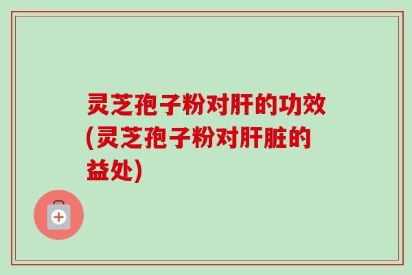 灵芝孢子粉对肝的功效(灵芝孢子粉对肝脏的益处)