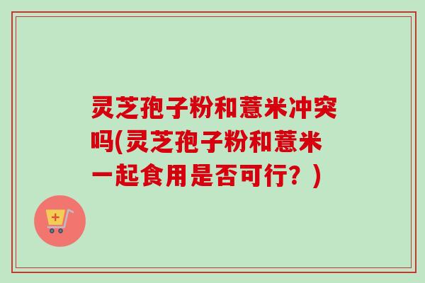 灵芝孢子粉和薏米冲突吗(灵芝孢子粉和薏米一起食用是否可行？)