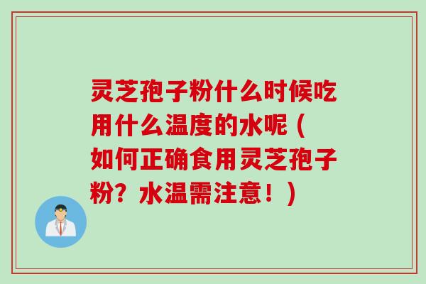 灵芝孢子粉什么时候吃用什么温度的水呢 (如何正确食用灵芝孢子粉？水温需注意！)