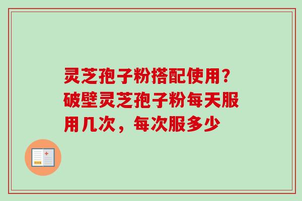 灵芝孢子粉搭配使用？破壁灵芝孢子粉每天服用几次，每次服多少