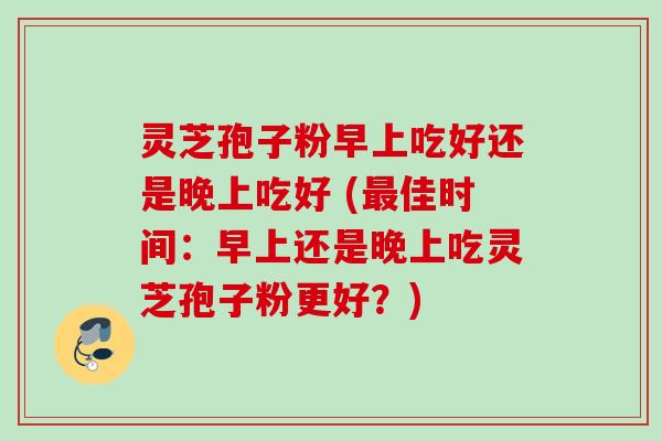 灵芝孢子粉早上吃好还是晚上吃好 (最佳时间：早上还是晚上吃灵芝孢子粉更好？)