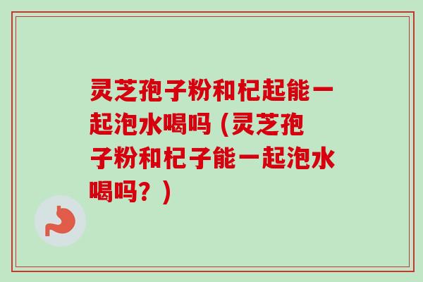 灵芝孢子粉和杞起能一起泡水喝吗 (灵芝孢子粉和杞子能一起泡水喝吗?) 灵芝孢子粉和杞起能一起泡水喝吗 (灵芝孢子粉和杞子能一起泡水喝吗?)
