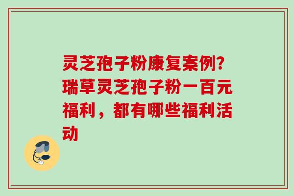 灵芝孢子粉康复案例?瑞草灵芝孢子粉一百元福利,都有哪些福利活动 灵芝孢子粉康复案例?瑞草灵芝孢子粉一百元福利,都有哪些福利活动