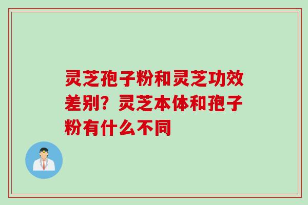 灵芝孢子粉和灵芝功效差别？灵芝本体和孢子粉有什么不同