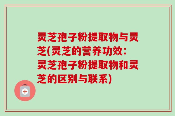 灵芝孢子粉提取物与灵芝(灵芝的营养功效：灵芝孢子粉提取物和灵芝的区别与联系)