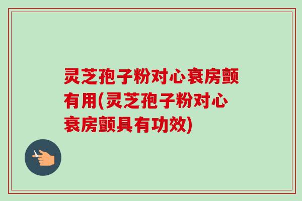 灵芝孢子粉对心衰房颤有用(灵芝孢子粉对心衰房颤具有功效)