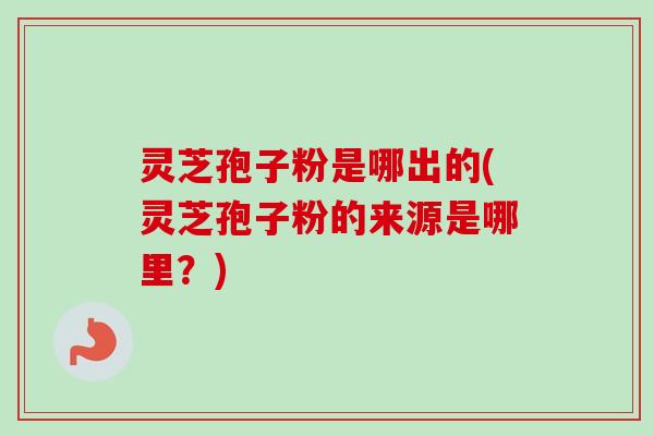 灵芝孢子粉是哪出的(灵芝孢子粉的来源是哪里？)
