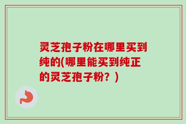 灵芝孢子粉在哪里买到纯的(哪里能买到纯正的灵芝孢子粉？)
