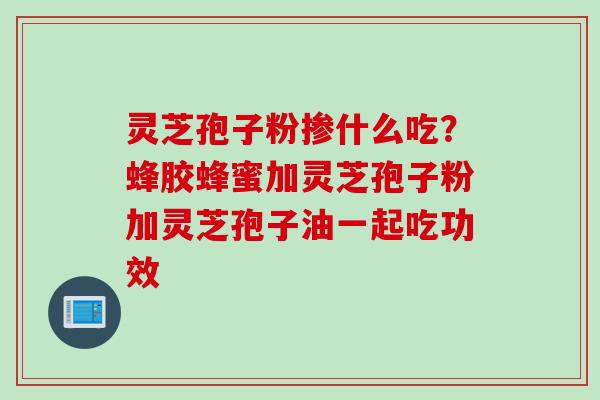 灵芝孢子粉掺什么吃？蜂胶蜂蜜加灵芝孢子粉加灵芝孢子油一起吃功效