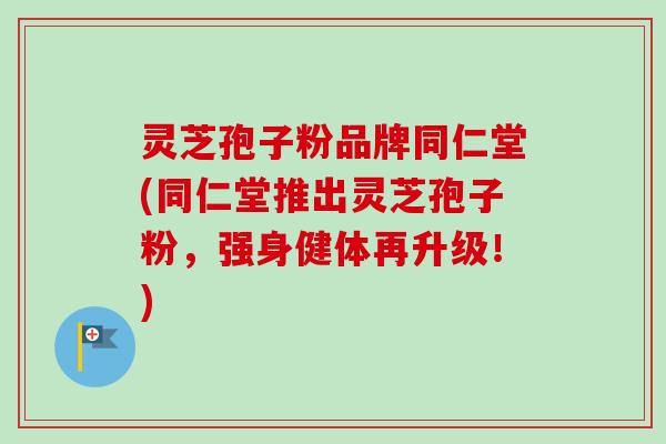 灵芝孢子粉品牌同仁堂(同仁堂推出灵芝孢子粉，强身健体再升级！)