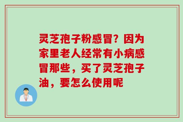 灵芝孢子粉?因为家里老人经常有小那些,买了灵芝孢子油,要怎么使用呢 灵芝孢子粉?因为家里老人经常有小那些,买了灵芝孢子油,要怎么使用呢