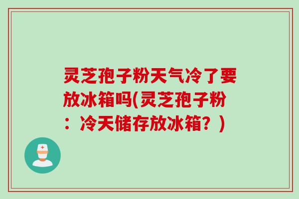 灵芝孢子粉天气冷了要放冰箱吗(灵芝孢子粉：冷天储存放冰箱？)