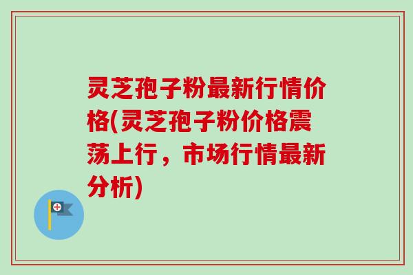 灵芝孢子粉最新行情价格(灵芝孢子粉价格震荡上行，市场行情最新分析)