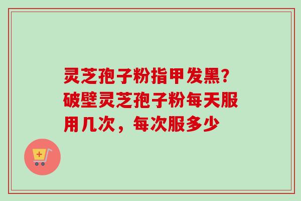 灵芝孢子粉指甲发黑?破壁灵芝孢子粉每天服用几次,每次服多少 灵芝孢子粉指甲发黑?破壁灵芝孢子粉每天服用几次,每次服多少