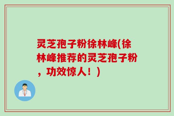 灵芝孢子粉徐林峰(徐林峰推荐的灵芝孢子粉，功效惊人！)