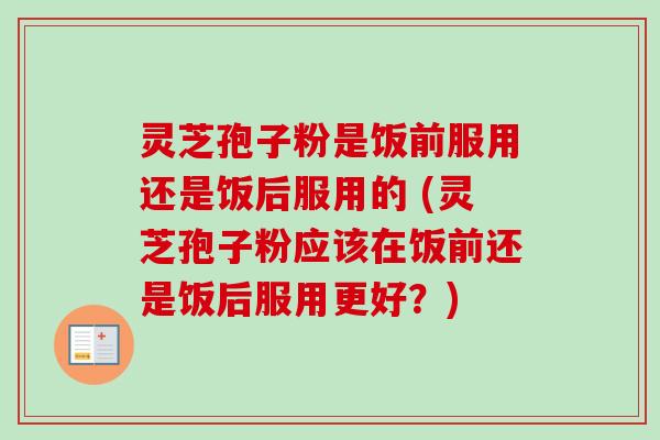 灵芝孢子粉是饭前服用还是饭后服用的 (灵芝孢子粉应该在饭前还是饭后服用更好？)