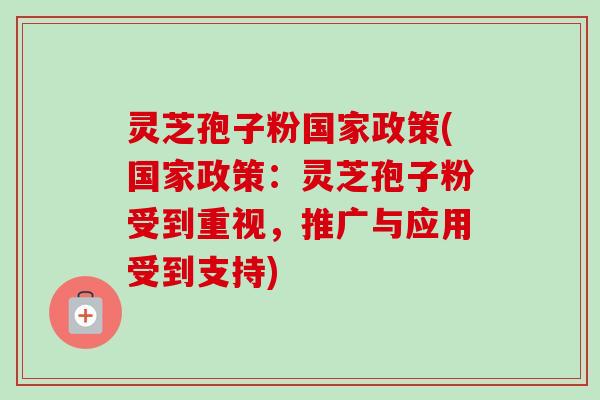 灵芝孢子粉国家政策(国家政策：灵芝孢子粉受到重视，推广与应用受到支持)