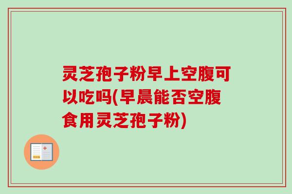 灵芝孢子粉早上空腹可以吃吗(早晨能否空腹食用灵芝孢子粉)