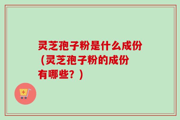 灵芝孢子粉是什么成份 (灵芝孢子粉的成份有哪些?) 灵芝孢子粉是什么成份 (灵芝孢子粉的成份有哪些?)