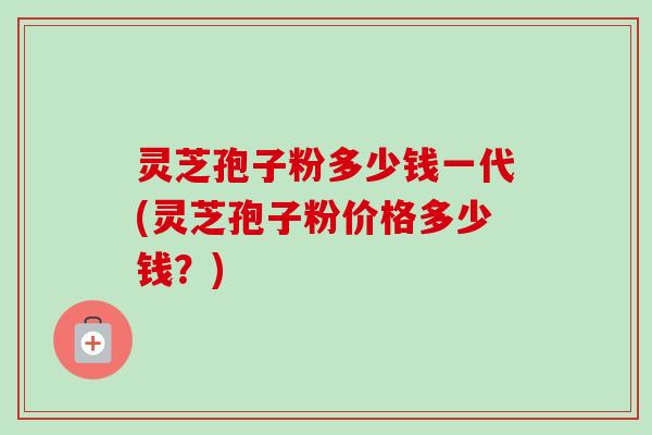 灵芝孢子粉多少钱一代(灵芝孢子粉价格多少钱？)
