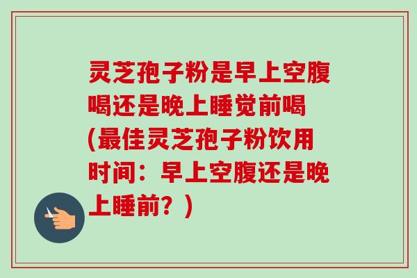 灵芝孢子粉是早上空腹喝还是晚上睡觉前喝 (最佳灵芝孢子粉饮用时间：早上空腹还是晚上睡前？)