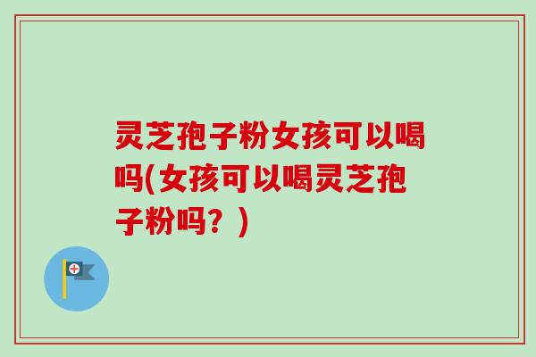 灵芝孢子粉女孩可以喝吗(女孩可以喝灵芝孢子粉吗？)