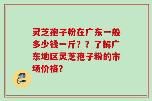 灵芝孢子粉在广东一般多少钱一斤？？了解广东地区灵芝孢子粉的市场价格？