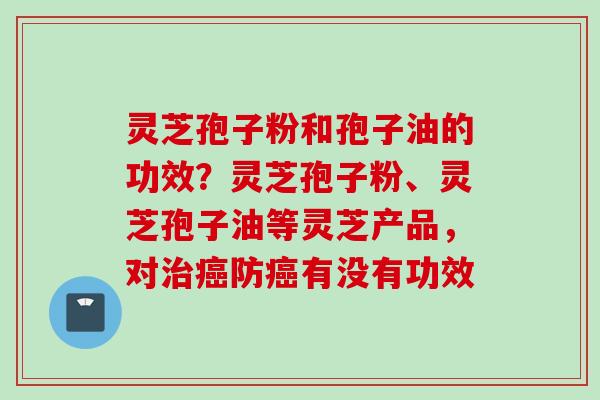 灵芝孢子粉和孢子油的功效？灵芝孢子粉、灵芝孢子油等灵芝产品，对治癌防癌有没有功效