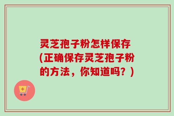 灵芝孢子粉怎样保存 (正确保存灵芝孢子粉的方法，你知道吗？)