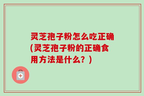 灵芝孢子粉怎么吃正确(灵芝孢子粉的正确食用方法是什么？)