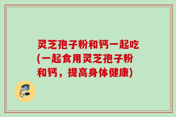 灵芝孢子粉和钙一起吃(一起食用灵芝孢子粉和钙，提高身体健康)