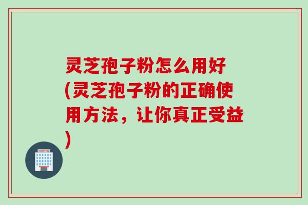 灵芝孢子粉怎么用好 (灵芝孢子粉的正确使用方法,让你真正受益) 灵芝孢子粉怎么用好 (灵芝孢子粉的正确使用方法,让你真正受益)