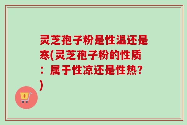 灵芝孢子粉是性温还是寒(灵芝孢子粉的性质：属于性凉还是性热？)