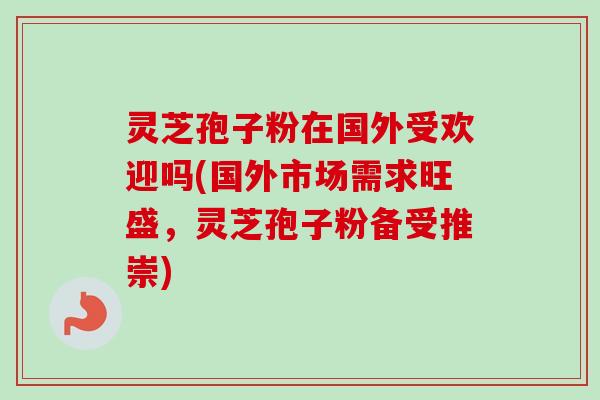 灵芝孢子粉在国外受欢迎吗(国外市场需求旺盛，灵芝孢子粉备受推崇)