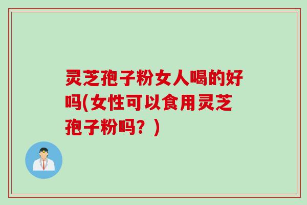 灵芝孢子粉女人喝的好吗(女性可以食用灵芝孢子粉吗？)