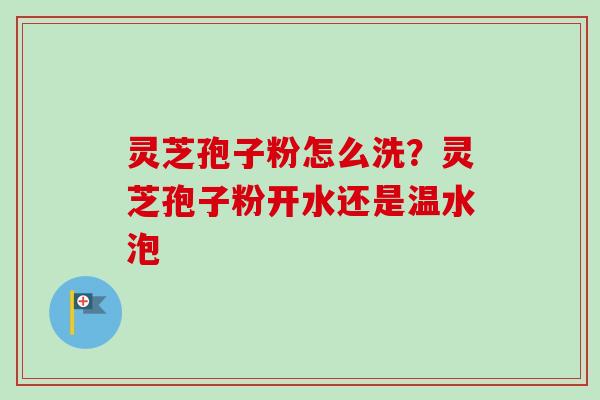灵芝孢子粉怎么洗?灵芝孢子粉开水还是温水泡 灵芝孢子粉怎么洗?灵芝孢子粉开水还是温水泡