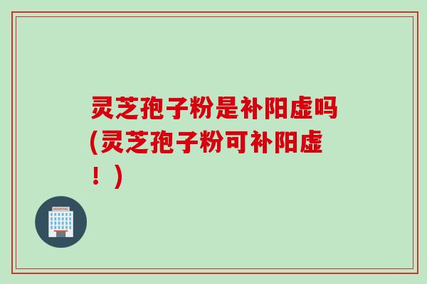 灵芝孢子粉是补阳虚吗(灵芝孢子粉可补阳虚!) 灵芝孢子粉是补阳虚吗(灵芝孢子粉可补阳虚!)